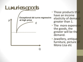 Luxuries goods Those products that have an income elasticity of demand greater than 1. The  more expensive the goods, the greater will be the demand. Jewellery, antique furniture, picture of Mona Lisa etc Exceptional dd curve regressive at high price Q P d 