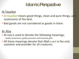Islamic Perspective Al-Tayyibat Al-tayyibat   means good things, clean and pure things, and sustenance of the best. Bad goods are not considered as goods in Islam. Al- Rizq Al-rizq is used to denote the following meanings; - Godly sustenance, godly provision and heavenly gifts All these meanings denote that Allah s.w.t is the only sustainer and provider for all creatures. 
