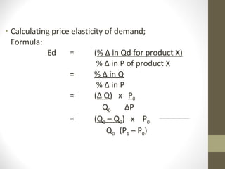 Calculating price elasticity of demand; Formula: Ed =  ( % ∆ in Qd for product X)   % ∆ in P of product X =    % ∆ in Q   % ∆ in P =  ( ∆ Q)   x  P 0   Q 0  ∆P  =  ( Q 1  – Q 0 )  x  P 0   Q 0   (P 1  – P 0 ) 
