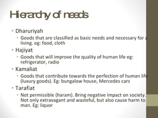 Hierarchy of needs Dharuriyah Goods that are classified as basic needs and necessary for a living. eg: food, cloth Hajiyat Goods that will improve the quality of human life eg: refrigerator, radio Kamaliat Goods that contribute towards the perfection of human life (luxury goods). Eg: bungalow house, Mercedes cars Tarafiat Not permissible (haram). Bring negative impact on society. Not only extravagant and wasteful, but also cause harm to man. Eg: liquor 