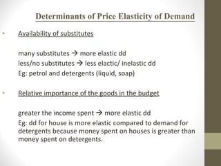 Determinants of Price Elasticity of Demand Availability of substitutes many substitutes    more elastic dd less/no substitutes    less elactic/ inelastic dd Eg: petrol and detergents (liquid, soap) Relative importance of the goods in the budget greater the income spent    more elastic dd Eg: dd for house is more elastic compared to demand for detergents because money spent on houses is greater than money spent on detergents.  