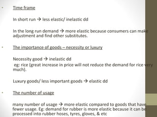 Time frame In short run    less elastic/ inelastic dd In the long run demand    more elastic because consumers can make adjustment and find other substitutes. The importance of goods – necessity or luxury Necessity good    inelastic dd    eg: rice (great increase in price will not reduce the demand for rice very much).  Luxury goods/ less important goods    elastic dd The number of usage many number of usage    more elastic compared to goods that have fewer usage. Eg: demand for rubber is more elastic because it can be processed into rubber hoses, tyres, gloves, & etc 