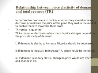 Relationship between price elasticity of demand and total revenue (TR) Important for producers to decide whether they should increase, decrease or maintain the price of the good they sold in the market to enable them to maximize their profit TR = price  x  quantity TR increases or decreases when there is price changes depend on the price elasticity of demand. i. If demand is elastic, to increase TR, price should be decreased. ii. If demand is inelastic, to increase TR, price should be increased. iii. If demand is unitary elastic, change in price would not affect and change in TR. 