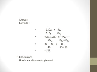 Answer: Formula : =   ∆  Qx   x  Py 0   ∆  Py  Qx 0 = ( Qx 1  – Qx 0 )  x  Py 0   Qx 0   Py 1  – Py 0 = 20   -  40   x  18   40   25 - 18 = -1.29 Conclusion; Goods x and y are complement  