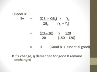 Good B : Ey = ( QB 1  – QB 0 )  x  Y 0   QB 0  (Y 1  – Y 0 ) = (20 – 20)   x  120   20  (150 – 120) =  0 (Good B is  essential good) # if Y change, q.demanded for good B remains unchanged 