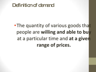 Definition of demand The quantity of various goods that people are  willing and able to buy  at a particular time and  at a given range of prices. 