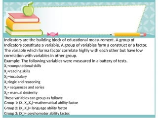Indicators are the building block of educational measurement. A group of
Indicators constitute a variable. A group of variables form a construct or a factor.
The variable which forma factor correlate highly with each other but have low
correlation with variables in other group.
Example: The following variables were measured in a battery of tests.
X1=computational skills
X2=reading skills
X3=vocabulary
X4=logic and reasoning
X5= sequences and series
X6= manual dexterity
These variables can group as follows:
Group 1: (X1,X4,X5)=mathematical ability factor
Group 2: (X2,X3)= language ability factor
Group 3: (X6)= psychomotor ability factor.
 