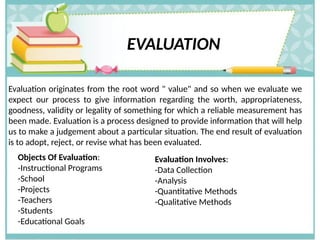 EVALUATION
Evaluation originates from the root word " value" and so when we evaluate we
expect our process to give information regarding the worth, appropriateness,
goodness, validity or legality of something for which a reliable measurement has
been made. Evaluation is a process designed to provide information that will help
us to make a judgement about a particular situation. The end result of evaluation
is to adopt, reject, or revise what has been evaluated.
Objects Of Evaluation:
-Instructional Programs
-School
-Projects
-Teachers
-Students
-Educational Goals
Evaluation Involves:
-Data Collection
-Analysis
-Quantitative Methods
-Qualitative Methods
 