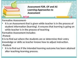 Assessment FOR, OF and AS
Learning:Approaches to
Assessment
Formative Assessment-
• It is an Assessment that is given while teacher is in the process of
student information (learning). It ensures that learning is going on
while teacher is in the process of teaching
Formative Assessment Includes:
-Pretest
It is to find out where the students are or determine their entry
knowledge or skills so teacher knows how to adjust instruction.
-Posttest
• It is to find out if the intended learning outcome has been attained
after teaching-learning process.
 