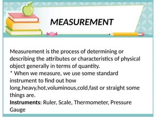 MEASUREMENT
Measurement is the process of determining or
describing the attributes or characteristics of physical
object generally in terms of quantity.
* When we measure, we use some standard
instrument to find out how
long,heavy,hot,voluminous,cold,fast or straight some
things are.
Instruments: Ruler, Scale, Thermometer, Pressure
Gauge
 