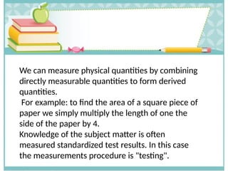 We can measure physical quantities by combining
directly measurable quantities to form derived
quantities.
For example: to find the area of a square piece of
paper we simply multiply the length of one the
side of the paper by 4.
Knowledge of the subject matter is often
measured standardized test results. In this case
the measurements procedure is "testing".
 