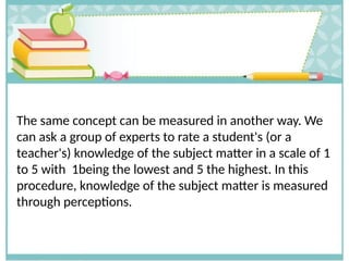 The same concept can be measured in another way. We
can ask a group of experts to rate a student's (or a
teacher's) knowledge of the subject matter in a scale of 1
to 5 with 1being the lowest and 5 the highest. In this
procedure, knowledge of the subject matter is measured
through perceptions.
 