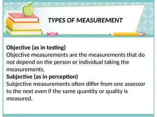 TYPES OF MEASUREMENT
Objective (as in testing)
Objective measurements are the measurements that do
not depend on the person or individual taking the
measurements.
Subjective (as in perception)
Subjective measurements often differ from one assessor
to the next even if the same quantity or quality is
measured.
 