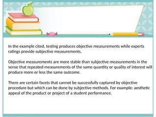 In the example cited, testing produces objective measurements while experts
ratings provide subjective measurements.
Objective measurements are more stable than subjective measurements in the
sense that repeated measurements of the same quantity or quality of interest will
produce more or less the same outcome.
There are certain facets that cannot be successfully captured by objective
procedure but which can be done by subjective methods. For example: aesthetic
appeal of the product or project of a student performance.
 
