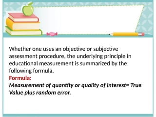 Whether one uses an objective or subjective
assessment procedure, the underlying principle in
educational measurement is summarized by the
following formula.
Formula:
Measurement of quantity or quality of interest= True
Value plus random error.
 