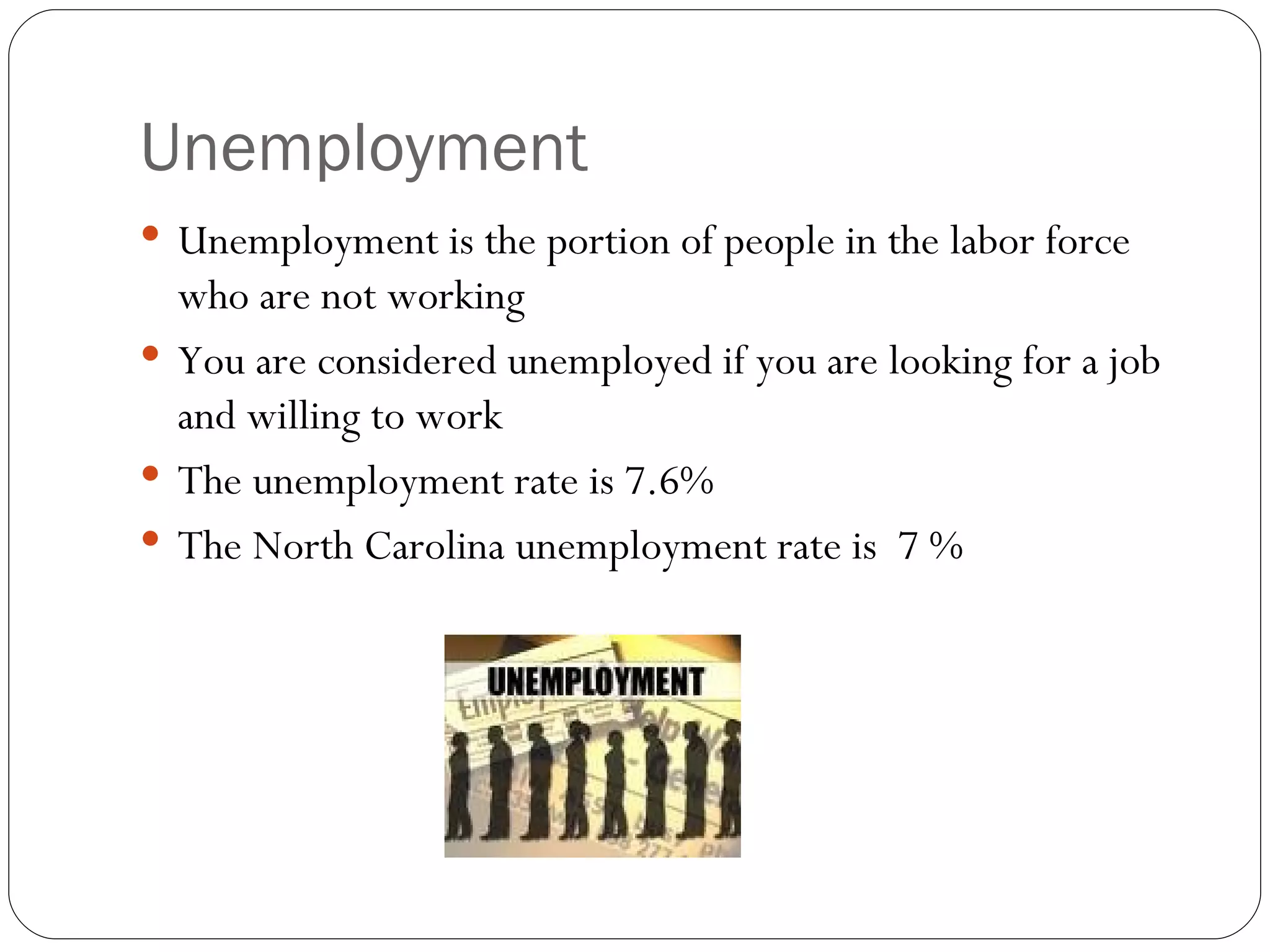 Unemployment Unemployment is the portion of people in the labor force who are not working You are considered unemployed if you are looking for a job and willing to work The unemployment rate is 7.6% The North Carolina unemployment rate is 7 %