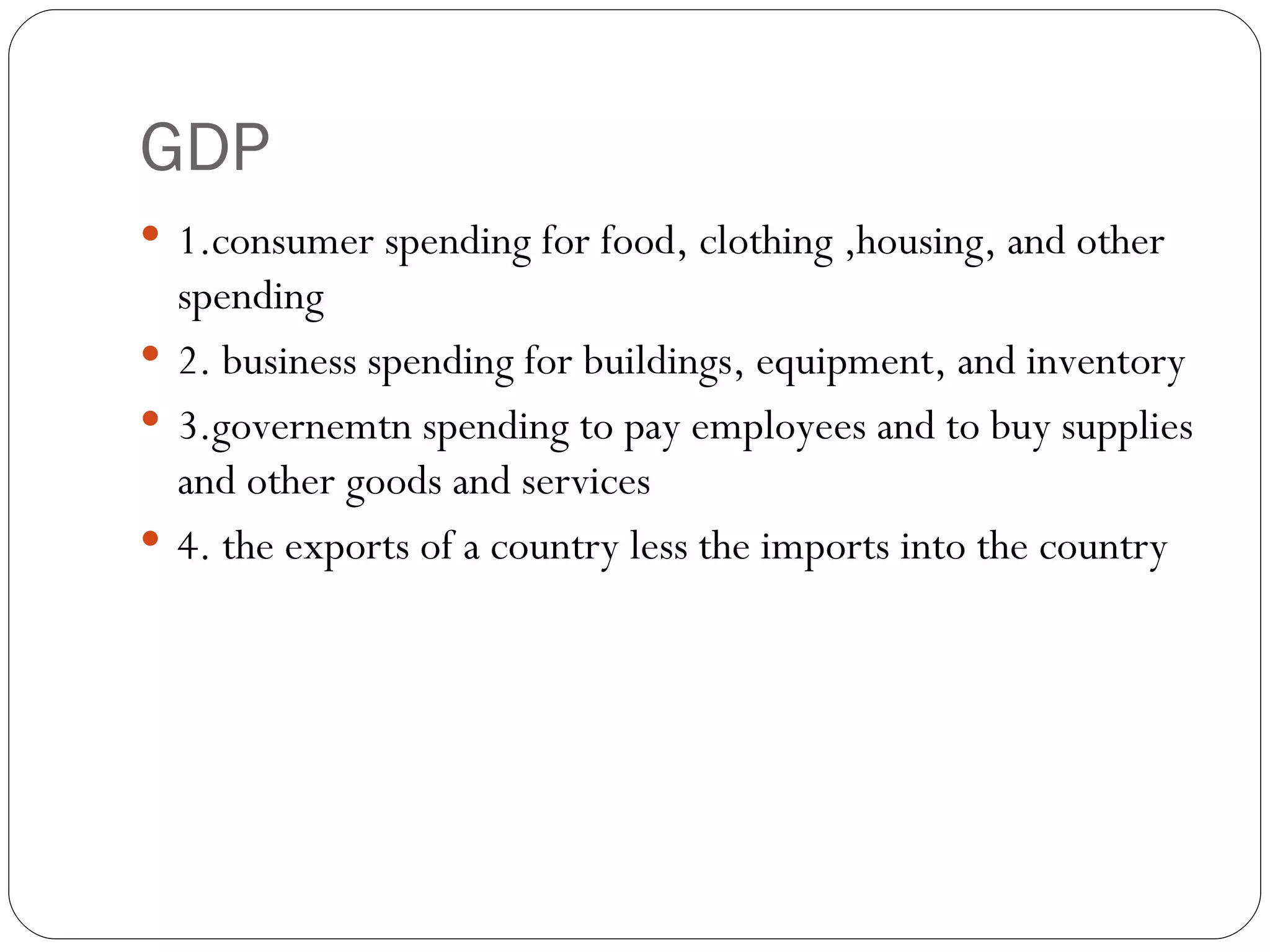 GDP 1.consumer spending for food, clothing ,housing, and other spending 2. business spending for buildings, equipment, and inventory 3.governemtn spending to pay employees and to buy supplies and other goods and services 4. the exports of a country less the imports into the country