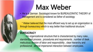Max Weber
• He is a German Sociologist known for BUREAUCRATIC THEORY of
Management and is considered as father of sociology
“ Weber believed that the most efficient way to set up an organization is
through bureaucracy which is way better than traditional structure.”
BUREACRACY
- An organizational structure that is characterized by many rules ,
standardized process , procedures and requirements , number of desk ,
meticulous division of labor and responsibility , clear hierarchy and
professional , almost impersonal interaction between employees.
 