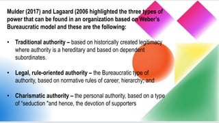 Mulder (2017) and Lagaard (2006 highlighted the three types of
power that can be found in an organization based on Weber’s
Bureaucratic model and these are the following:
• Traditional authority – based on historically created legitimacy
where authority is a hereditary and based on dependent
subordinates.
• Legal, rule-oriented authority – the Bureaucratic type of
authority, based on normative rules of career, hierarchy; and
• Charismatic authority – the personal authority, based on a type
of “seduction "and hence, the devotion of supporters
 