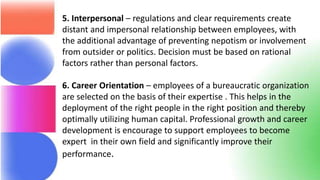 5. Interpersonal – regulations and clear requirements create
distant and impersonal relationship between employees, with
the additional advantage of preventing nepotism or involvement
from outsider or politics. Decision must be based on rational
factors rather than personal factors.
6. Career Orientation – employees of a bureaucratic organization
are selected on the basis of their expertise . This helps in the
deployment of the right people in the right position and thereby
optimally utilizing human capital. Professional growth and career
development is encourage to support employees to become
expert in their own field and significantly improve their
performance.
 