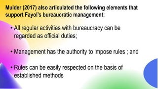Mulder (2017) also articulated the following elements that
support Fayol’s bureaucratic management:
• All regular activities with bureaucracy can be
regarded as official duties;
• Management has the authority to impose rules ; and
• Rules can be easily respected on the basis of
established methods
 