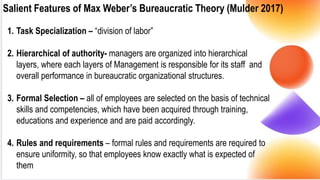 Salient Features of Max Weber’s Bureaucratic Theory (Mulder 2017)
1. Task Specialization – “division of labor”
2. Hierarchical of authority- managers are organized into hierarchical
layers, where each layers of Management is responsible for its staff and
overall performance in bureaucratic organizational structures.
3. Formal Selection – all of employees are selected on the basis of technical
skills and competencies, which have been acquired through training,
educations and experience and are paid accordingly.
4. Rules and requirements – formal rules and requirements are required to
ensure uniformity, so that employees know exactly what is expected of
them
 