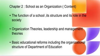 Chapter 2 : School as an Organization ( Content)
• The function of a school ,its structure and its role in the
society
• Organization Theories, leadership and management
theories
• Basic educational reforms including the organizational
structure of Department of Education
 