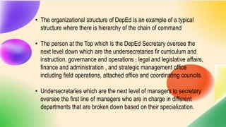 • The organizational structure of DepEd is an example of a typical
structure where there is hierarchy of the chain of command
• The person at the Top which is the DepEd Secretary oversee the
next level down which are the undersecretaries fir curriculum and
instruction, governance and operations , legal and legislative affairs,
finance and administration , and strategic management office
including field operations, attached office and coordinating councils.
• Undersecretaries which are the next level of managers to secretary
oversee the first line of managers who are in charge in different
departments that are broken down based on their specialization.
 