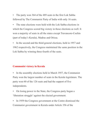 • The party won 364 of the 489 seats in the first Lok Sabha
followed by The Communist Party of India with only 16 seats.
• The state elections were held with the Lok Sabha elections in
which the Congress scored big victory in those elections as well. It
won a majority of seats in all the states except Travancore-Cochin
(part of today’s Kerala), Madras and Orissa.
• In the second and the third general elections, held in 1957 and
1962 respectively, the Congress maintained the same position in the
Lok Sabha by winning three-fourth of the seats.
Communist victory in Kerala
• In the assembly elections held in March 1957, the Communist
Party won the largest number of seats in the Kerala legislature. The
party won 60 of the 126 seats and had the support of five
independents.
• On losing power in the State, the Congress party began a
‘liberation struggle’ against the elected government.
• In 1959 the Congress government at the Centre dismissed the
Communist government in Kerala under Article 356 of the
 