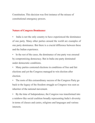 Constitution. This decision was first instance of the misuse of
constitutional emergency powers.
Nature of Congress Dominance
• India is not the only country to have experienced the dominance
of one party. Many other parties around the world are examples of
one party dominance. But there is a crucial difference between these
and the Indian experience.
• In the rest of the cases, the dominance of one party was ensured
by compromising democracy. But in India one party dominated
under democratic conditions.
• Many parties contested elections in conditions of free and fair
elections and yet the Congress managed to win election after
election.
• The roots of this extraordinary success of the Congress Party go
back to the legacy of the freedom struggle as Congress was seen as
inheritor of the national movement.
• By the time of Independence, the Congress was transformed into
a rainbow-like social coalition broadly representing India’s diversity
in terms of classes and castes, religions and languages and various
interests.
 
