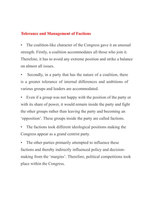 Tolerance and Management of Factions
• The coalition-like character of the Congress gave it an unusual
strength. Firstly, a coalition accommodates all those who join it.
Therefore, it has to avoid any extreme position and strike a balance
on almost all issues.
• Secondly, in a party that has the nature of a coalition, there
is a greater tolerance of internal differences and ambitions of
various groups and leaders are accommodated.
• Even if a group was not happy with the position of the party or
with its share of power, it would remain inside the party and fight
the other groups rather than leaving the party and becoming an
‘opposition’. These groups inside the party are called factions.
• The factions took different ideological positions making the
Congress appear as a grand centrist party.
• The other parties primarily attempted to influence these
factions and thereby indirectly influenced policy and decision-
making from the ‘margins’. Therefore, political competitions took
place within the Congress.
 