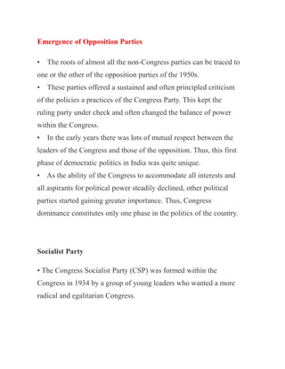 Emergence of Opposition Parties
• The roots of almost all the non-Congress parties can be traced to
one or the other of the opposition parties of the 1950s.
• These parties offered a sustained and often principled criticism
of the policies a practices of the Congress Party. This kept the
ruling party under check and often changed the balance of power
within the Congress.
• In the early years there was lots of mutual respect between the
leaders of the Congress and those of the opposition. Thus, this first
phase of democratic politics in India was quite unique.
• As the ability of the Congress to accommodate all interests and
all aspirants for political power steadily declined, other political
parties started gaining greater importance. Thus, Congress
dominance constitutes only one phase in the politics of the country.
Socialist Party
• The Congress Socialist Party (CSP) was formed within the
Congress in 1934 by a group of young leaders who wanted a more
radical and egalitarian Congress.
 
