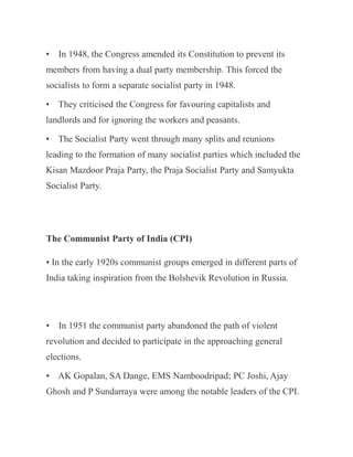 • In 1948, the Congress amended its Constitution to prevent its
members from having a dual party membership. This forced the
socialists to form a separate socialist party in 1948.
• They criticised the Congress for favouring capitalists and
landlords and for ignoring the workers and peasants.
• The Socialist Party went through many splits and reunions
leading to the formation of many socialist parties which included the
Kisan Mazdoor Praja Party, the Praja Socialist Party and Samyukta
Socialist Party.
The Communist Party of India (CPI)
• In the early 1920s communist groups emerged in different parts of
India taking inspiration from the Bolshevik Revolution in Russia.
• In 1951 the communist party abandoned the path of violent
revolution and decided to participate in the approaching general
elections.
• AK Gopalan, SA Dange, EMS Namboodripad; PC Joshi, Ajay
Ghosh and P Sundarraya were among the notable leaders of the CPI.
 
