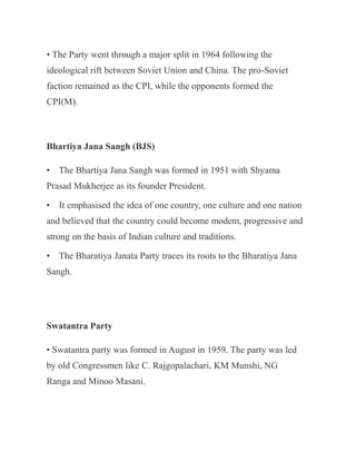 • The Party went through a major split in 1964 following the
ideological rift between Soviet Union and China. The pro-Soviet
faction remained as the CPI, while the opponents formed the
CPI(M).
Bhartiya Jana Sangh (BJS)
• The Bhartiya Jana Sangh was formed in 1951 with Shyama
Prasad Mukherjee as its founder President.
• It emphasised the idea of one country, one culture and one nation
and believed that the country could become modem, progressive and
strong on the basis of Indian culture and traditions.
• The Bharatiya Janata Party traces its roots to the Bharatiya Jana
Sangh.
Swatantra Party
• Swatantra party was formed in August in 1959. The party was led
by old Congressmen like C. Rajgopalachari, KM Munshi, NG
Ranga and Minoo Masani.
 