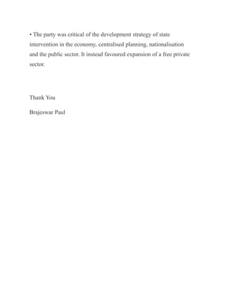 • The party was critical of the development strategy of state
intervention in the economy, centralised planning, nationalisation
and the public sector. It instead favoured expansion of a free private
sector.
Thank You
Brajeswar Paul
 