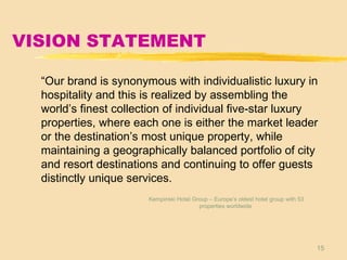 15
VISION STATEMENT
“Our brand is synonymous with individualistic luxury in
hospitality and this is realized by assembling the
world’s finest collection of individual five-star luxury
properties, where each one is either the market leader
or the destination’s most unique property, while
maintaining a geographically balanced portfolio of city
and resort destinations and continuing to offer guests
distinctly unique services.
Kempinski Hotel Group – Europe’s oldest hotel group with 53
properties worldwide
 