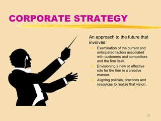 20
CORPORATE STRATEGY
An approach to the future that
involves:
A. Examination of the current and
anticipated factors associated
with customers and competitors
and the firm itself.
B. Envisioning a new or effective
role for the firm in a creative
manner.
C. Aligning policies, practices and
resources to realize that vision.
 