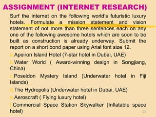 ASSIGNMENT (INTERNET RESEARCH)
Surf the internet on the following world’s futuristic luxury
hotels. Formulate a mission statement and vision
statement of not more than three sentences each on any
one of the following awesome hotels which are soon to be
built as construction is already underway. Submit the
report on a short bond paper using Arial font size 12.
a.Apeiron Island Hotel (7-star hotel in Dubai, UAE)
b.Water World ( Award-winning design in Songjiang,
China)
c.Poseidon Mystery Island (Underwater hotel in Fiji
Islands)
d.The Hydropolis (Underwater hotel in Dubai, UAE)
e.Aeroscraft ( Flying luxury hotel)
f.Commercial Space Station Skywalker (Inflatable space
hotel) 23
 