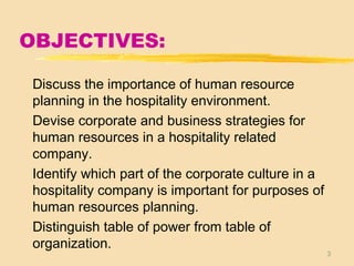 3
OBJECTIVES:
Discuss the importance of human resource
planning in the hospitality environment.
Devise corporate and business strategies for
human resources in a hospitality related
company.
Identify which part of the corporate culture in a
hospitality company is important for purposes of
human resources planning.
Distinguish table of power from table of
organization.
 