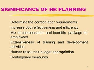 4
SIGNIFICANCE OF HR PLANNING
Determine the correct labor requirements.
Increase both effectiveness and efficiency
Mix of compensation and benefits package for
employees
Extensiveness of training and development
activities
Human resources budget appropriation
Contingency measures.
 