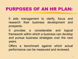 5
PURPOSES OF AN HR PLAN:
It aids management to clarify, focus and
research their business development and
prospects.
It provides a considerable and logical
framework within which a business can develop
and pursue business strategies over the next
years.
Offers a benchmark against which actual
performance can be measured and reviewed.
 