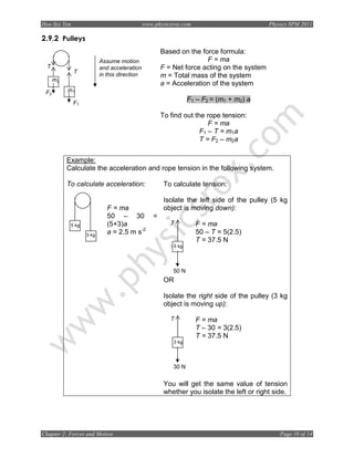 Hoo Sze Yen                                   www.physicsrox.com                           Physics SPM 2011

2.9.2 Pulleys
                                                      Based on the force formula:
                          Assume motion                              F = ma
  T                       and acceleration            F = Net force acting on the system
              T
                          in this direction           m = Total mass of the system
      m2
                                                      a = Acceleration of the system
 F2        m1

              F1
                                                                 F1 – F2 = (m1 + m2) a

                                                      To find out the rope tension:
                                                                       F = ma
                                                                    F1 – T = m1a
                                                                    T = F2 – m2a


           Example:
           Calculate the acceleration and rope tension in the following system.

           To calculate acceleration:                  To calculate tension:

                                                       Isolate the left side of the pulley (5 kg
                             F = ma                    object is moving down):
                             50 – 30              =
            5 kg             (5+3)a                      T         F = ma
                   3 kg
                             a = 2.5 m s-2                         50 – T = 5(2.5)
                                                                   T = 37.5 N
                                                          5 kg




                                                          50 N
                                                       OR

                                                       Isolate the right side of the pulley (3 kg
                                                       object is moving up):

                                                         T         F = ma
                                                                   T – 30 = 3(2.5)
                                                                   T = 37.5 N
                                                          3 kg




                                                          30 N


                                                       You will get the same value of tension
                                                       whether you isolate the left or right side.




Chapter 2: Forces and Motion                                                                   Page 10 of 14
 