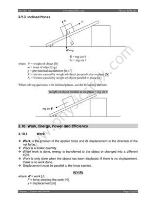 Hoo Sze Yen                            www.physicsrox.com                     Physics SPM 2011

2.9.3 Inclined Planes
                                       R              Fr


                                            θ




                               θ

                                           W=mg

                                            R = mg cos θ
                                            Fr = mg sin θ
where W = weight of object [N]
      m = mass of object [kg]
      g = gravitational acceleration [m s-2]
      R = reaction caused by weight of object perpendicular to plane [N]
      Fr = friction caused by weight of object parallel to plane [N]

When solving questions with inclined planes, use the following shortcut:

                          Weight of object parallel to the plane = mg sin θ




                     mg sin θ

                                   θ



2.10 Work, Energy, Power and Efficiency

2.10.1          Work

    Work is the product of the applied force and its displacement in the direction of the
    net force.
    Work is a scalar quantity.
    When work is done, energy is transferred to the object or changed into a different
    form.
    Work is only done when the object has been displaced. If there is no displacement,
    there is no work done.
    Displacement must be parallel to the force exerted.

                                                W = Fs
where W = work [J]
      F = force creating the work [N]
      s = displacement [m]

Chapter 2: Forces and Motion                                                      Page 11 of 14
 