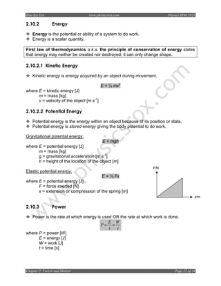 Hoo Sze Yen                       www.physicsrox.com                         Physics SPM 2011

2.10.2          Energy

    Energy is the potential or ability of a system to do work.
    Energy is a scalar quantity.

First law of thermodynamics a.k.a. the principle of conservation of energy states
that energy may neither be created nor destroyed; it can only change shape.

2.10.2.1 Kinetic Energy

    Kinetic energy is energy acquired by an object during movement.

                                           E = ½ mv2
where E = kinetic energy [J]
      m = mass [kg]
      v = velocity of the object [m s-1]

2.10.2.2 Potential Energy

    Potential energy is the energy within an object because of its position or state.
    Potential energy is stored energy giving the body potential to do work.

Gravitational potential energy:
                                           E = mgh
where E = potential energy [J]
      m = mass [kg]
      g = gravitational acceleration [m s-2]
      h = height of the location of the object [m]
                                                                     F/N
Elastic potential energy:
                                           E = ½ Fx
where E = potential energy [J]
      F = force exerted [N]
      x = extension or compression of the spring [m]
                                                                                             x/m

2.10.3          Power

  Power is the rate at which energy is used OR the rate at which work is done.
                                          E W
                                      P= =
                                          t  t
where P = power [W]
      E = energy [J]
      W = work [J]
      t = time [s]




Chapter 2: Forces and Motion                                                     Page 12 of 14
 