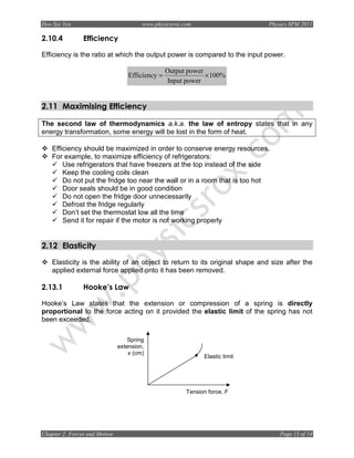 Hoo Sze Yen                             www.physicsrox.com                    Physics SPM 2011

2.10.4          Efficiency

Efficiency is the ratio at which the output power is compared to the input power.

                                                  Output power
                                   Efficiency =                × 100%
                                                  Input power


2.11 Maximising Efficiency

The second law of thermodynamics a.k.a. the law of entropy states that in any
energy transformation, some energy will be lost in the form of heat.

    Efficiency should be maximized in order to conserve energy resources.
    For example, to maximize efficiency of refrigerators:
        Use refrigerators that have freezers at the top instead of the side
        Keep the cooling coils clean
        Do not put the fridge too near the wall or in a room that is too hot
        Door seals should be in good condition
        Do not open the fridge door unnecessarily
        Defrost the fridge regularly
        Don’t set the thermostat low all the time
        Send it for repair if the motor is not working properly


2.12 Elasticity
    Elasticity is the ability of an object to return to its original shape and size after the
    applied external force applied onto it has been removed.

2.13.1          Hooke’s Law

Hooke’s Law states that the extension or compression of a spring is directly
proportional to the force acting on it provided the elastic limit of the spring has not
been exceeded.

                                   Spring
                               extension,
                                   x (cm)
                                                              Elastic limit




                                                        Tension force, F




Chapter 2: Forces and Motion                                                      Page 13 of 14
 