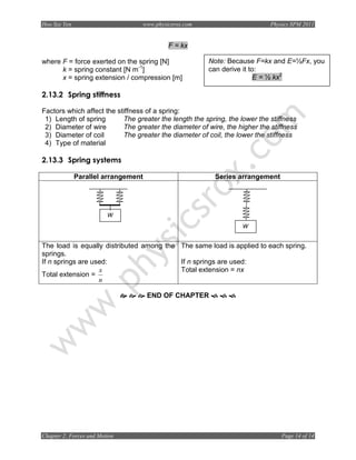 Hoo Sze Yen                      www.physicsrox.com                         Physics SPM 2011


                                          F = kx

where F = force exerted on the spring [N]              Note: Because F=kx and E=½Fx, you
      k = spring constant [N m-1]                      can derive it to:
      x = spring extension / compression [m]                          E = ½ kx2

2.13.2 Spring stiffness

Factors which affect the stiffness of a spring:
 1) Length of spring       The greater the length the spring, the lower the stiffness
 2) Diameter of wire       The greater the diameter of wire, the higher the stiffness
 3) Diameter of coil       The greater the diameter of coil, the lower the stiffness
 4) Type of material

2.13.3 Spring systems

              Parallel arrangement                       Series arrangement




                         W
                                                                  W


The load is equally distributed among the The same load is applied to each spring.
springs.
If n springs are used:                    If n springs are used:
                   x                      Total extension = nx
Total extension =
                   n

                                     END OF CHAPTER




Chapter 2: Forces and Motion                                                    Page 14 of 14
 