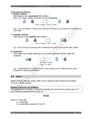 Hoo Sze Yen                          www.physicsrox.com                             Physics SPM 2011


Three types of collisions:
1) Elastic collision
   Both objects move separately after collision.
    Note: In an elastic collision, the kinetic energy is conserved.


                                   m1u1 + m2u2 = m1v1 + m2v2

    E.g.: a cue ball hitting a snooker ball, bowling ball striking a pin, bumper cars colliding into
    each other

2) Inelastic collision
   Both objects move together after collision.


                                   m1u1 + m2u2 = (m1 + m2)v

    E.g.: a boy running and jumping onto a skateboard and both move together after collision

3) Explosion
   Both objects are initially stationary, and move in opposite directions after the
   explosion.


                                         0 = m1v1 + m2v2
                                          m1v1 = - m2v2

    E.g. : a bullet fired from a stationary gun, a man jumping out of a stationary boat, a boy
    jumping off a stationary skateboard


2.5     Force
Force changes the size, shape, state of rest, velocity and/or direction of an object.
Force is a vector quantity.

Newton’s Second Law of Motion
The acceleration of a body, a, is directly proportional to the net force acting upon it, F,
and inversely proportional to its mass, m.

                                              F = ma

where F = force [N]
      m = mass [kg]
      a = acceleration caused by F [m s-2]



Chapter 2: Forces and Motion                                                             Page 5 of 14
 