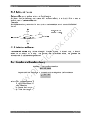 Hoo Sze Yen                          www.physicsrox.com                      Physics SPM 2011



2.5.1 Balanced Forces

Balanced forces is a state where net force is zero
An object that is stationary, or moving with uniform velocity in a straight line, is said to
be in a state of balanced forces.
Example:
An airplane moving with uniform velocity at constant height is in a state of balanced
forces.

                                                          Weight = Lift
                                                          Thrust = Drag




2.5.2 Unbalanced Forces

Unbalanced forces may cause an object to start moving, to speed it up, to slow it
down, or to bring it to a stop. The greater the unbalanced force, the greater the
acceleration or deceleration produced.


2.6     Impulse and Impulsive Force
                               Impulse = change of momentum
                                        Ft = mv – mu

              Impulsive force = change of momentum in a very short period of time
                                             mv − mu
                                          F=
                                                t

where Ft = impulse [kg m s-1]
      F = impulsive force [N]
      m = mass [kg]
      u = initial velocity [m s-1]
      v = final velocity [m s-1]




Chapter 2: Forces and Motion                                                        Page 6 of 14
 