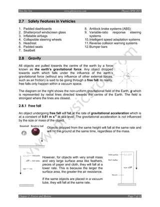 Hoo Sze Yen                         www.physicsrox.com                        Physics SPM 2011



2.7     Safety Features in Vehicles
1.   Padded dashboards                              8. Antilock brake systems (ABS)
2.   Shatterproof windscreen glass                  9. Variable-ratio response steering
3.   Inflatable airbags                                 systems
4.   Collapsible steering wheels                    10. Intelligent speed adaptation systems
5.   Headrest                                       11. Reverse collision warning systems
6.   Padded seats                                   12. Bumper bars
7.   Seatbelt

2.8     Gravity
All objects are pulled towards the centre of the earth by a force
known as the earth’s gravitational force. Any object dropped
towards earth which falls under the influence of the earth’s
gravitational force (without any influence of other external forces,
such as air friction) is said to be going through a free fall. In reality,
free falls only happen within a vacuum space.

The diagram on the right shows the non-uniform gravitational field of the Earth, g which
is represented by radial lines directed towards the centre of the Earth. The field is
strongest where the lines are closest.

2.8.1 Free fall

An object undergoing free fall will fall at the rate of gravitational acceleration which is
at a constant of 9.81 m s-2 at sea level. The gravitational acceleration is not influenced
by the size or mass of the object.
Baseball Bowling ball
                        Objects dropped from the same height will fall at the same rate and
                        will hit the ground at the same time, regardless of the mass.




                    However, for objects with very small mass
                    and very large surface area like feathers,
                    pieces of paper and cloth, they will fall at a
                    lower rate. This is because the larger the
                    surface area, the greater the air resistance.

                    If the same objects are placed in a vacuum
                    tube, they will fall at the same rate.



Chapter 2: Forces and Motion                                                       Page 7 of 14
 