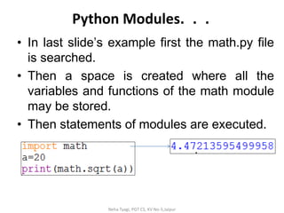 Python Modules. . .
• In last slide’s example first the math.py file
is searched.
• Then a space is created where all the
variables and functions of the math module
may be stored.
• Then statements of modules are executed.
Neha Tyagi, PGT CS, KV No-5,Jaipur
 